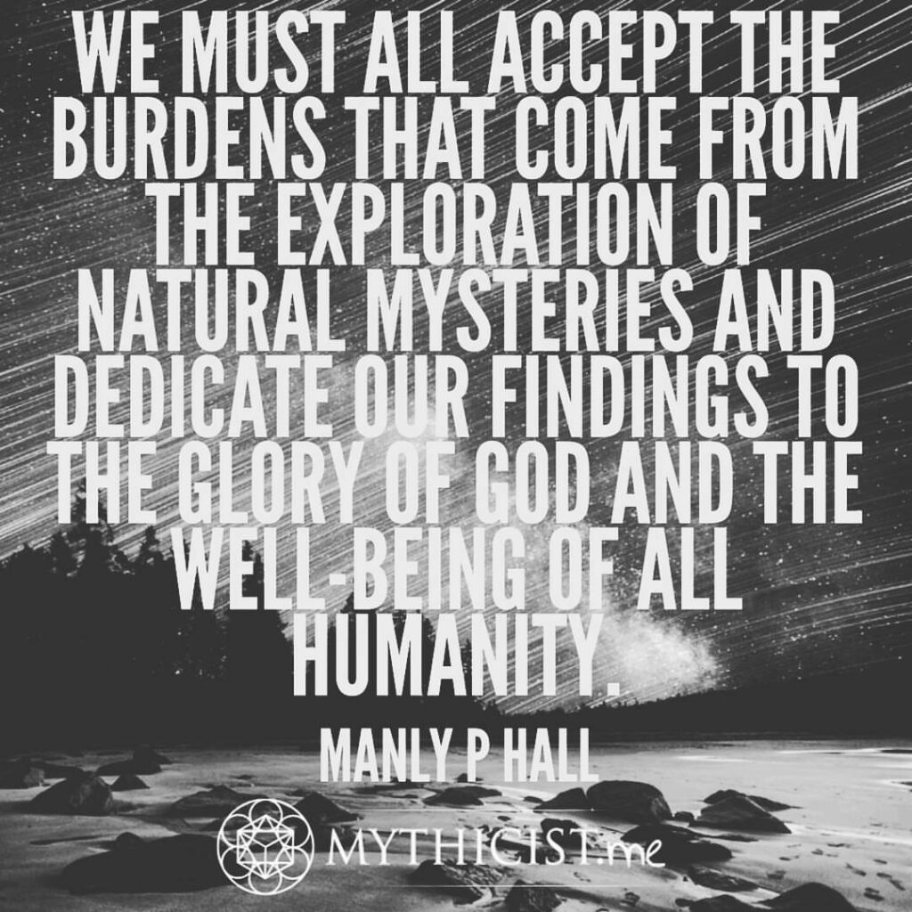 We are fully aware that the materialistic approach on any level of esoteric knowledge is contrary to the universal plan. We must all accept the burdens that come from the exploration of natural Mysteries and dedicate our findings to the glory of God and the well-being of all Humanity. manly p hall